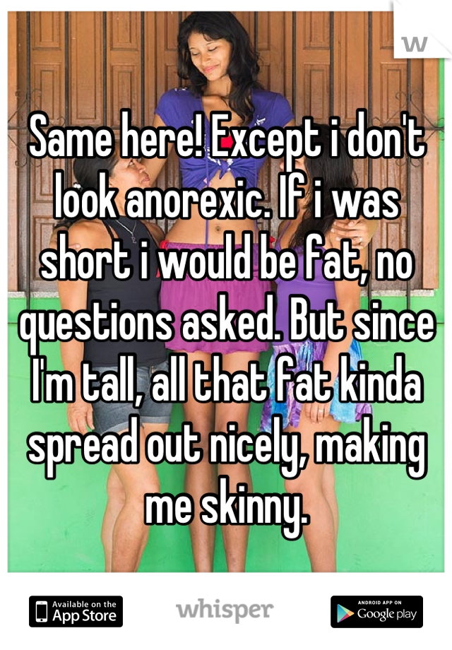 Same here! Except i don't look anorexic. If i was short i would be fat, no questions asked. But since I'm tall, all that fat kinda spread out nicely, making me skinny.