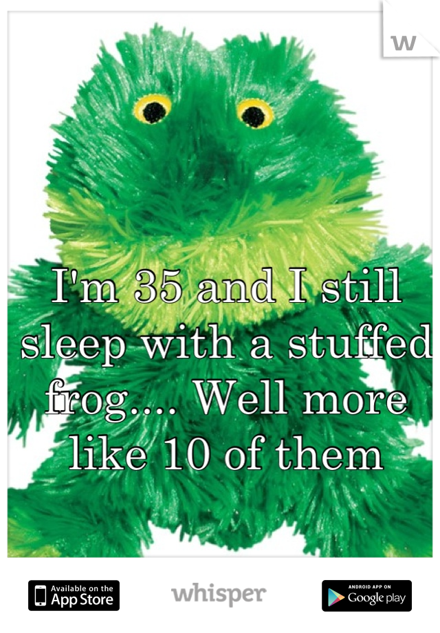 I'm 35 and I still sleep with a stuffed frog.... Well more like 10 of them