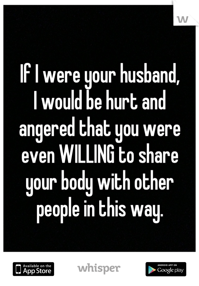 If I were your husband,
I would be hurt and
angered that you were even WILLING to share your body with other people in this way.