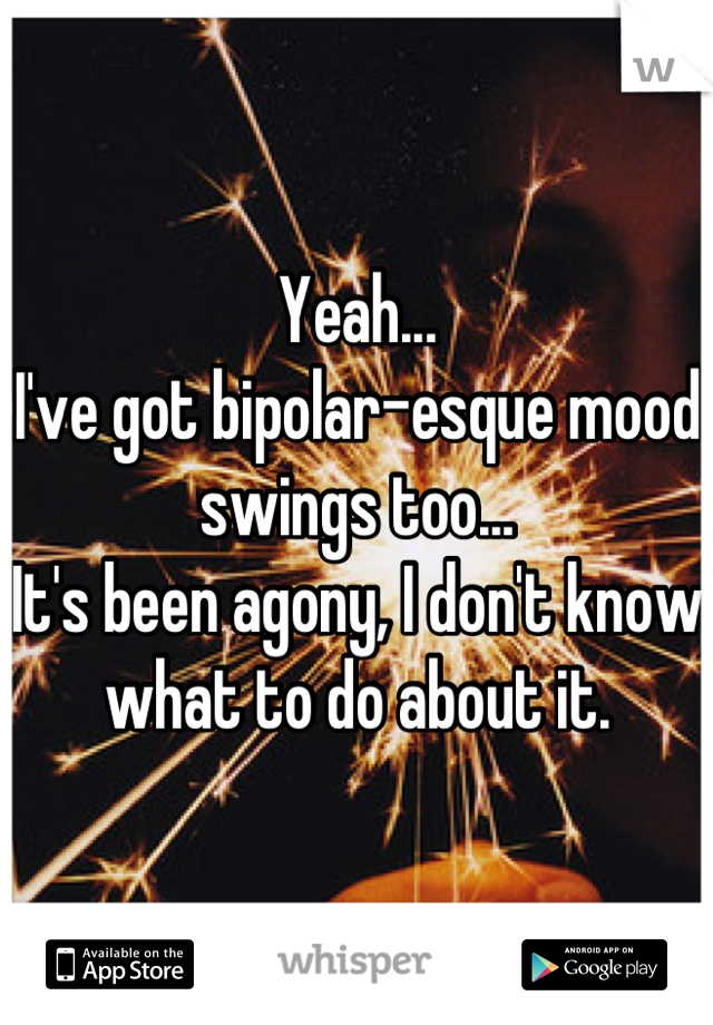 Yeah...
I've got bipolar-esque mood swings too...
It's been agony, I don't know what to do about it.