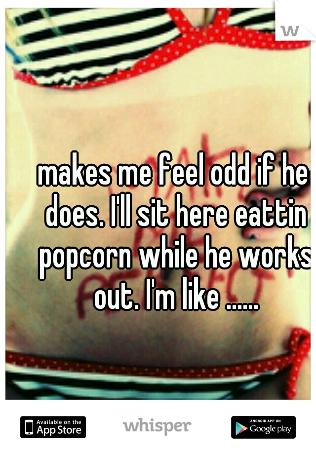 makes me feel odd if he does. I'll sit here eattin popcorn while he works out. I'm like ......