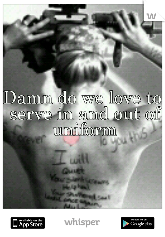 Damn do we love to serve in and out of uniform