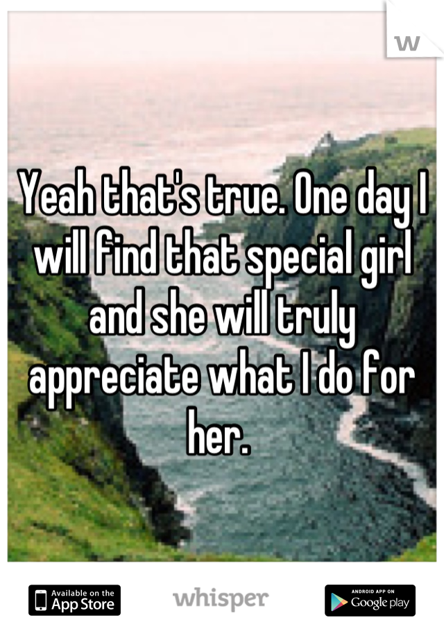 Yeah that's true. One day I will find that special girl and she will truly appreciate what I do for her. 