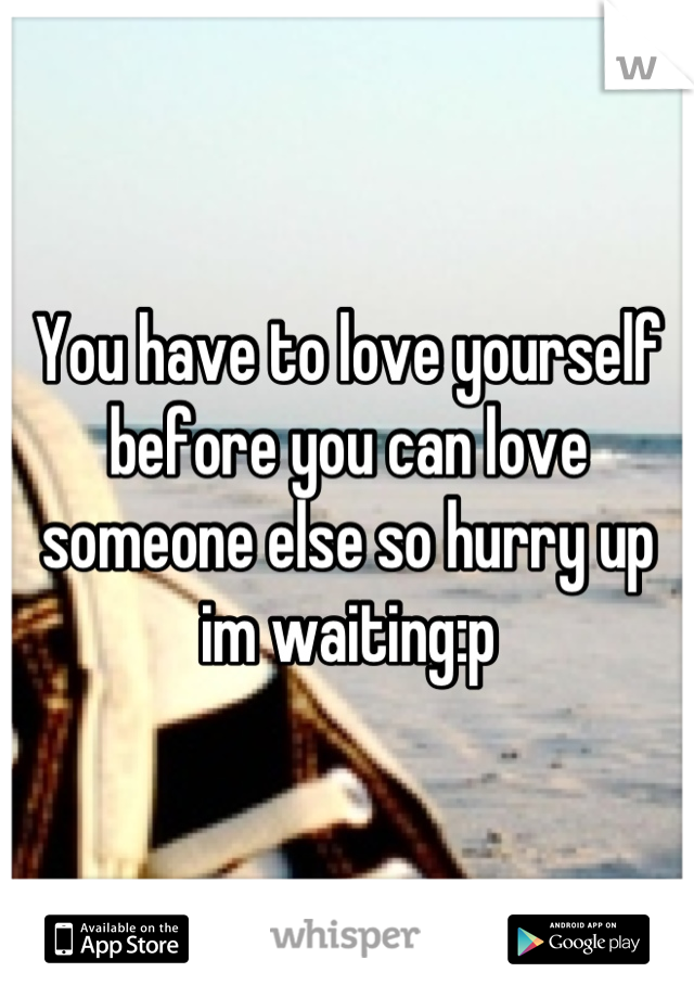 You have to love yourself before you can love someone else so hurry up im waiting:p