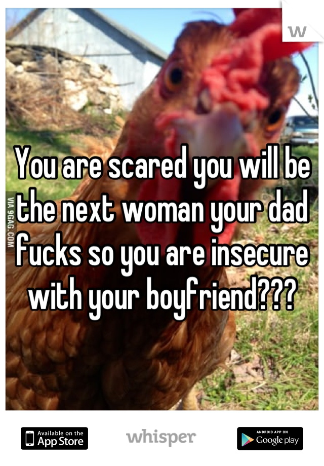 You are scared you will be the next woman your dad fucks so you are insecure with your boyfriend???