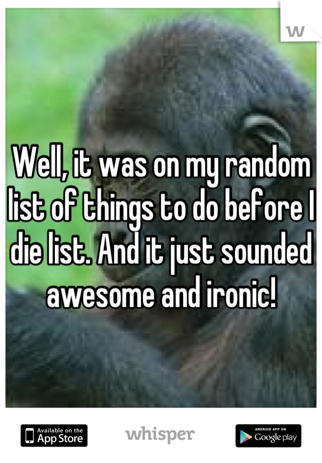 Well, it was on my random list of things to do before I die list. And it just sounded awesome and ironic!