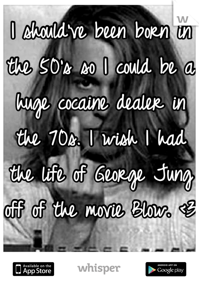 I should've been born in the 50's so I could be a huge cocaine dealer in the 70s. I wish I had the life of George Jung off of the movie Blow. <3 