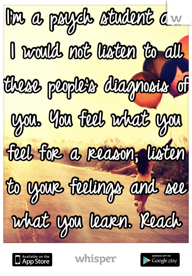 I'm a psych student and I would not listen to all these people's diagnosis of you. You feel what you feel for a reason, listen to your feelings and see what you learn. Reach out for help <3