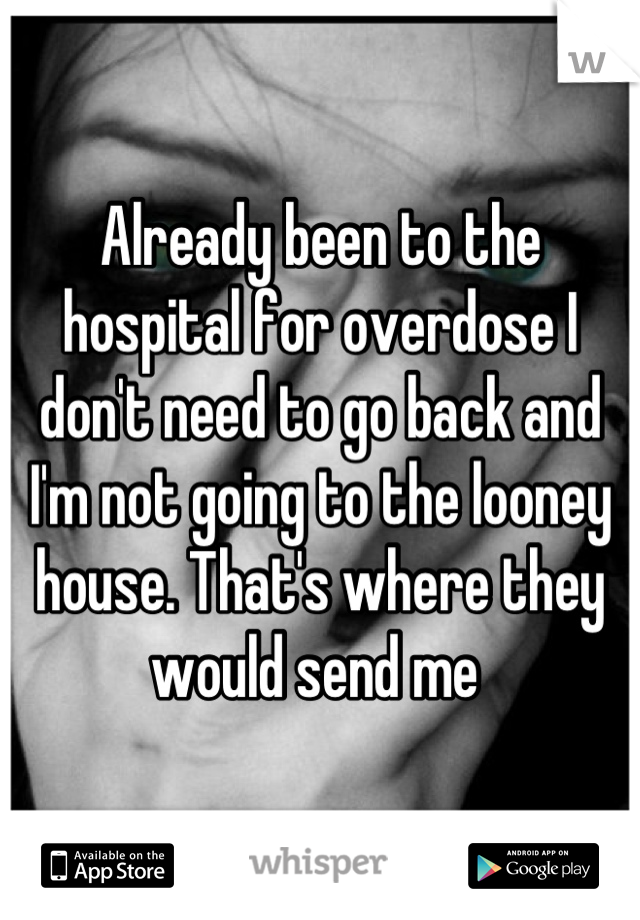 Already been to the hospital for overdose I don't need to go back and I'm not going to the looney house. That's where they would send me 