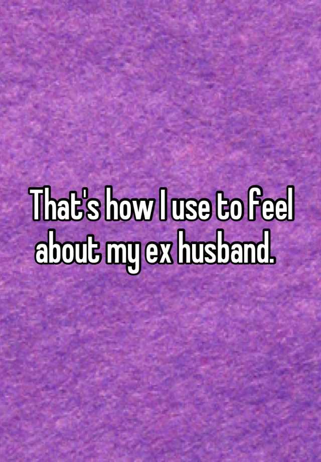 that-s-how-i-use-to-feel-about-my-ex-husband