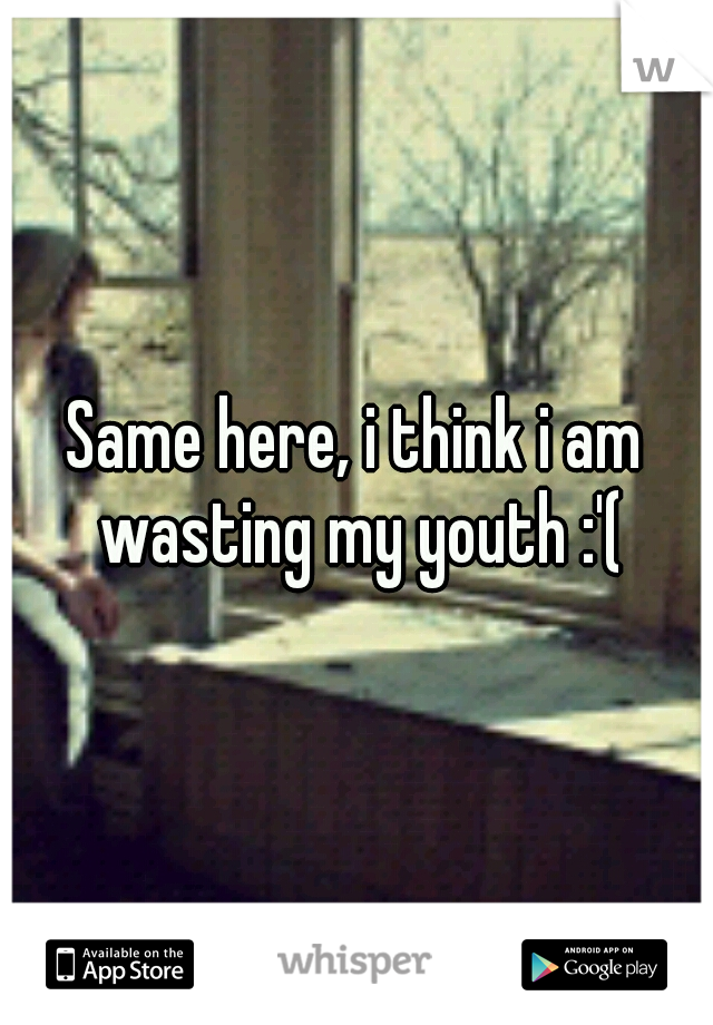 Same here, i think i am wasting my youth :'(