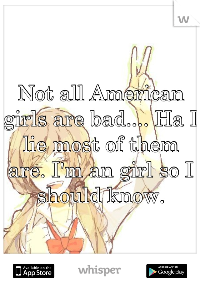 Not all American girls are bad.... Ha I lie most of them are. I'm an girl so I should know.