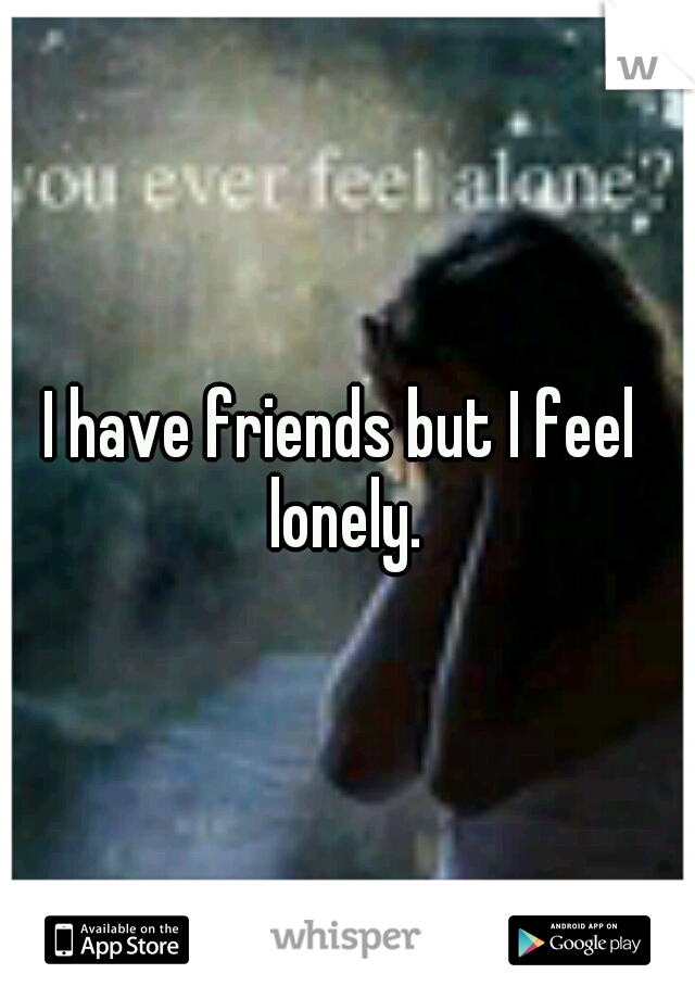 I have friends but I feel  lonely. 