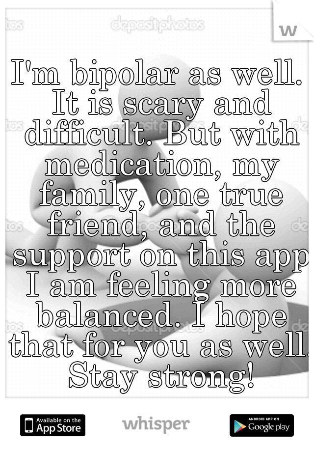 I'm bipolar as well. It is scary and difficult. But with medication, my family, one true friend, and the support on this app I am feeling more balanced. I hope that for you as well. Stay strong!