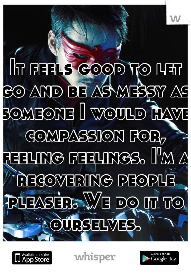 It feels good to let go and be as messy as someone I would have compassion for, feeling feelings. I'm a recovering people pleaser. We do it to ourselves.