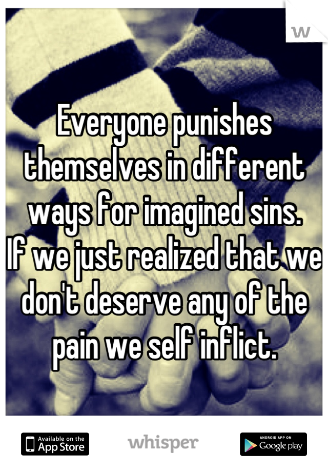 Everyone punishes themselves in different ways for imagined sins. 
If we just realized that we don't deserve any of the pain we self inflict.