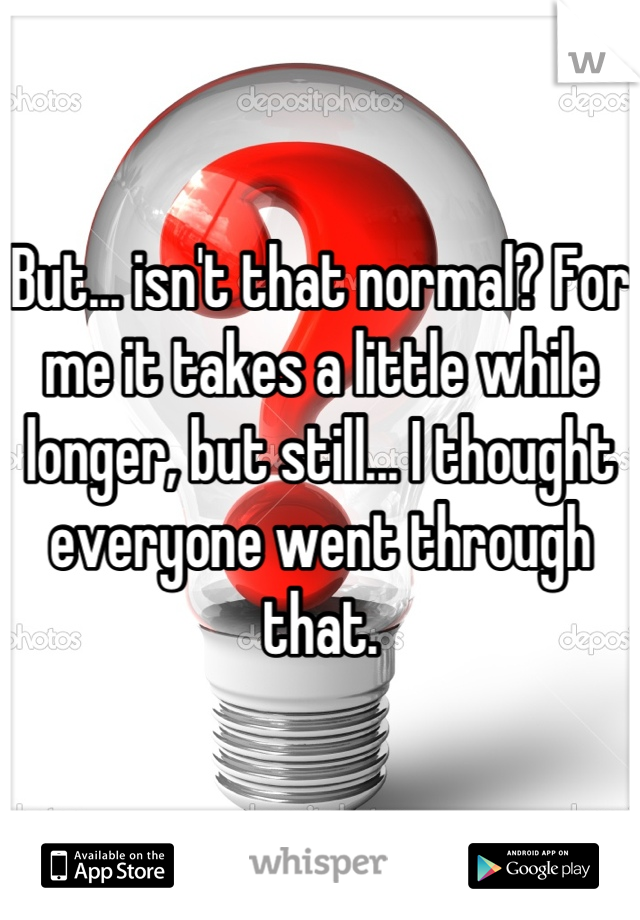 But... isn't that normal? For me it takes a little while longer, but still... I thought everyone went through that.