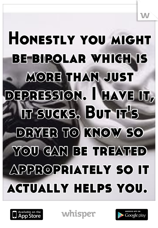 Honestly you might be bipolar which is more than just depression. I have it, it sucks. But it's dryer to know so you can be treated appropriately so it actually helps you. 