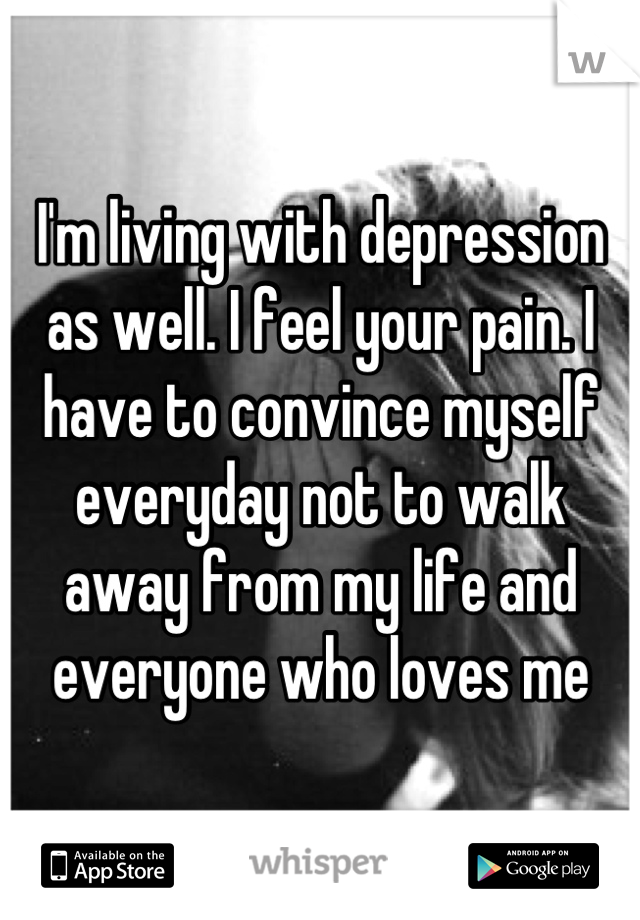 I'm living with depression as well. I feel your pain. I have to convince myself everyday not to walk away from my life and everyone who loves me