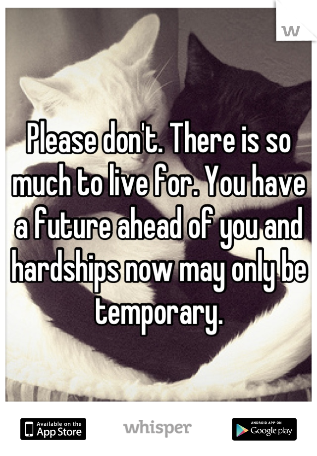 Please don't. There is so much to live for. You have a future ahead of you and hardships now may only be temporary.