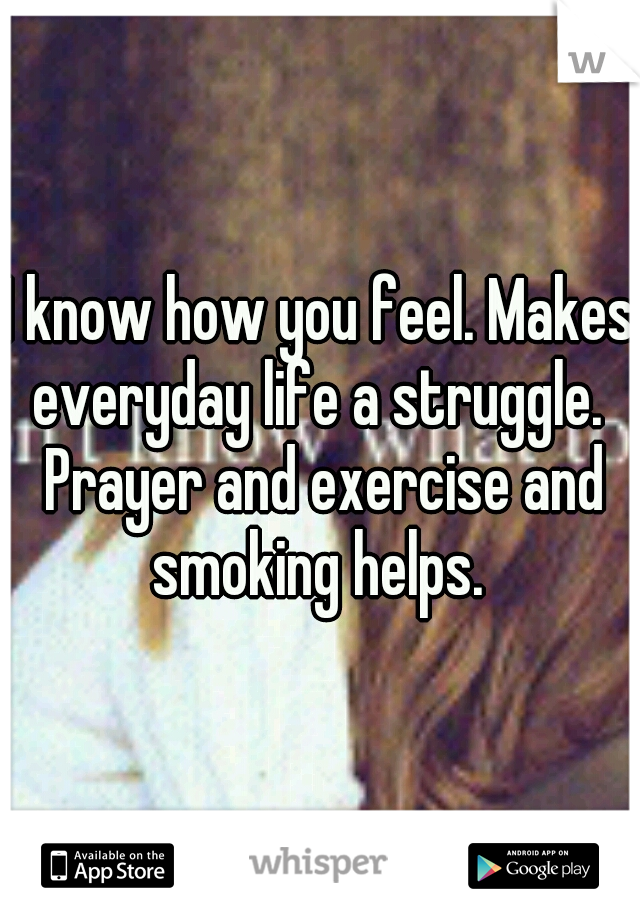 I know how you feel. Makes everyday life a struggle.  Prayer and exercise and smoking helps. 