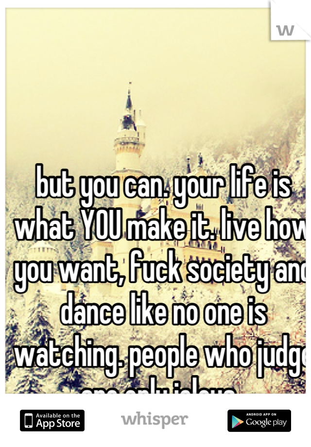 but you can. your life is what YOU make it. live how you want, fuck society and dance like no one is watching. people who judge are only jelous. 