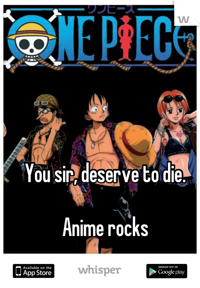 You sir, deserve to die.

Anime rocks
