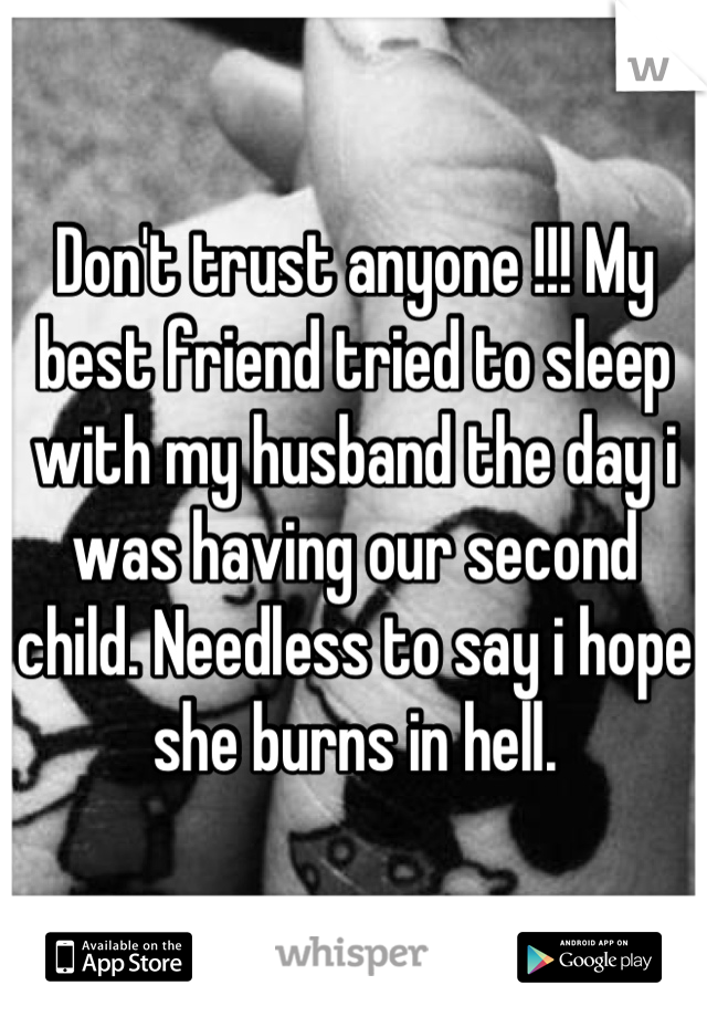 Don't trust anyone !!! My best friend tried to sleep with my husband the day i was having our second child. Needless to say i hope she burns in hell.