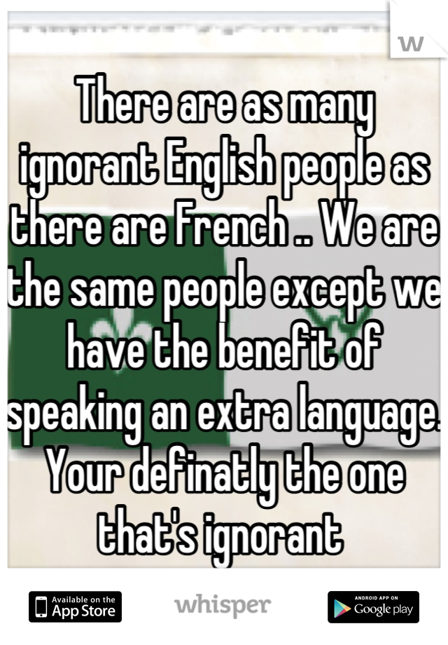 There are as many ignorant English people as there are French .. We are the same people except we have the benefit of speaking an extra language. Your definatly the one that's ignorant 