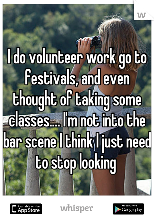 I do volunteer work go to festivals, and even thought of taking some classes.... I'm not into the bar scene I think I just need to stop looking 