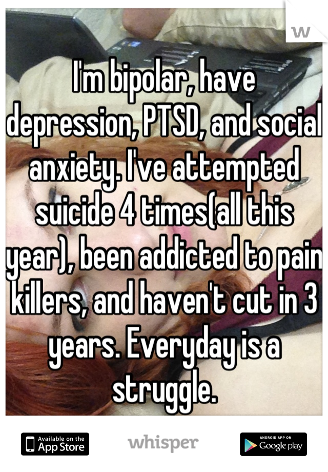 I'm bipolar, have depression, PTSD, and social anxiety. I've attempted suicide 4 times(all this year), been addicted to pain killers, and haven't cut in 3 years. Everyday is a struggle.