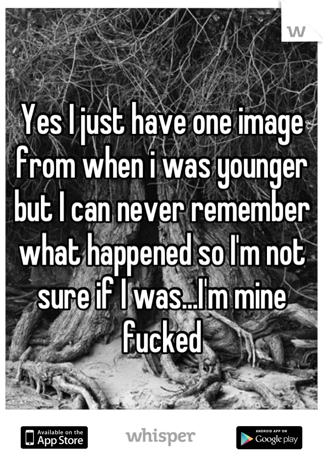 Yes I just have one image from when i was younger but I can never remember what happened so I'm not sure if I was...I'm mine fucked