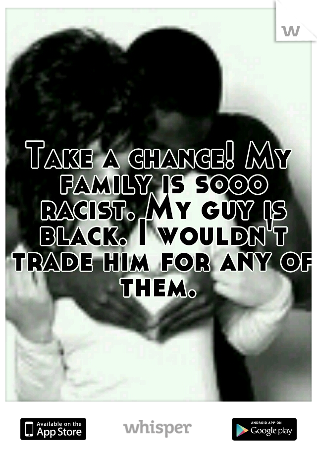 Take a chance! My family is sooo racist. My guy is black. I wouldn't trade him for any of them. 