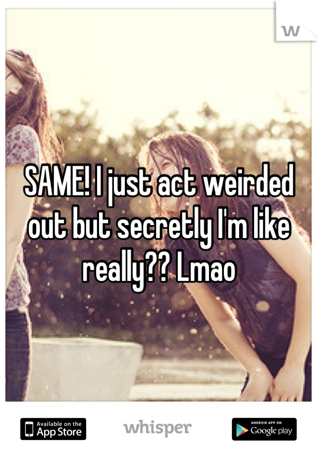 SAME! I just act weirded out but secretly I'm like really?? Lmao