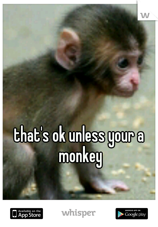 that's ok unless your a monkey