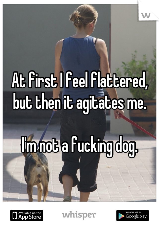 At first I feel flattered, but then it agitates me. 

I'm not a fucking dog.
