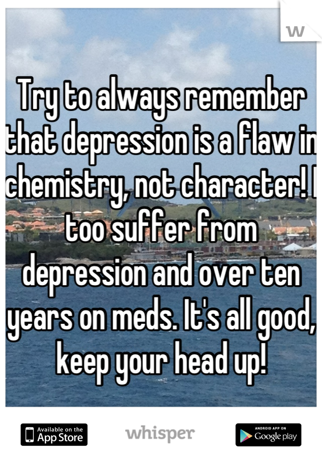 Try to always remember that depression is a flaw in chemistry, not character! I too suffer from depression and over ten years on meds. It's all good, keep your head up!