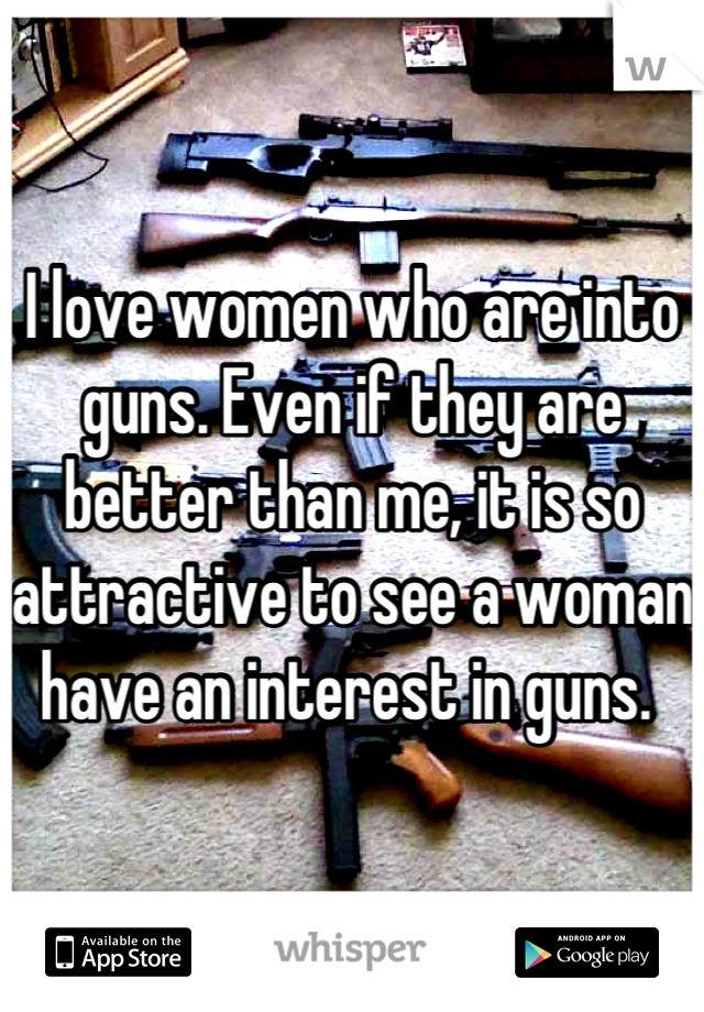 I love women who are into guns. Even if they are better than me, it is so attractive to see a woman have an interest in guns. 