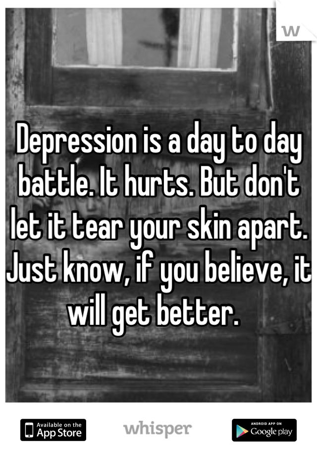 Depression is a day to day battle. It hurts. But don't let it tear your skin apart. Just know, if you believe, it will get better.  