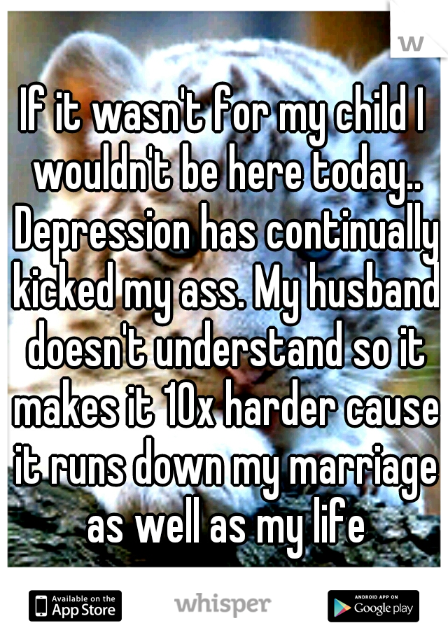 If it wasn't for my child I wouldn't be here today.. Depression has continually kicked my ass. My husband doesn't understand so it makes it 10x harder cause it runs down my marriage as well as my life