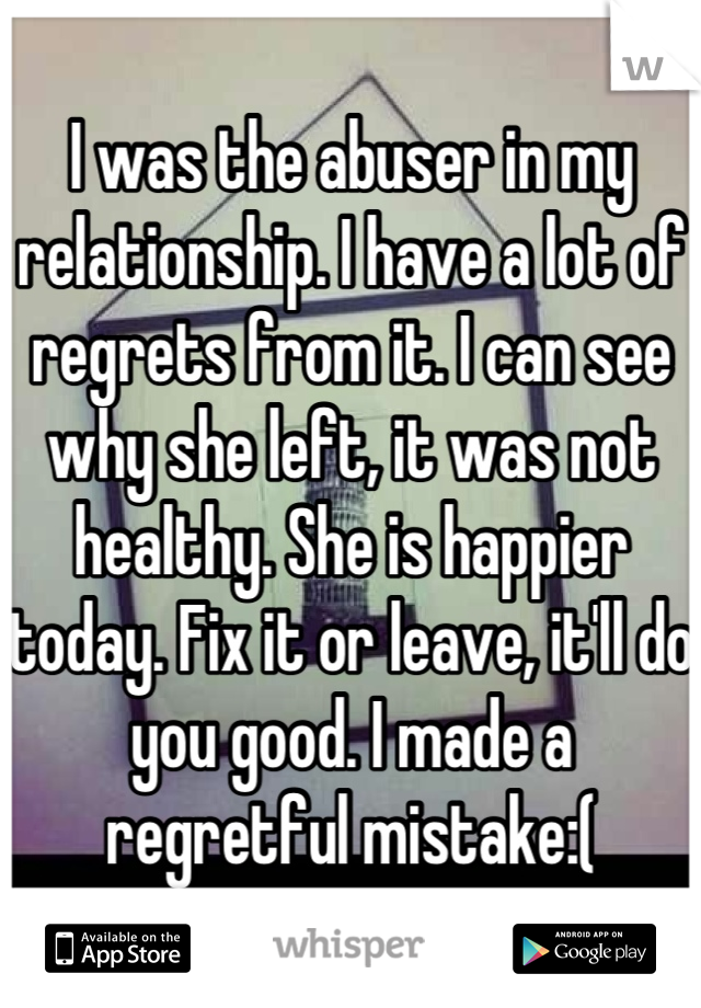 I was the abuser in my relationship. I have a lot of regrets from it. I can see why she left, it was not healthy. She is happier today. Fix it or leave, it'll do you good. I made a regretful mistake:(