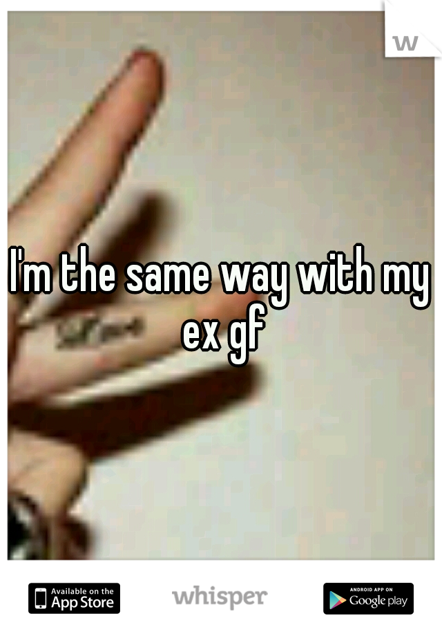 I'm the same way with my ex gf