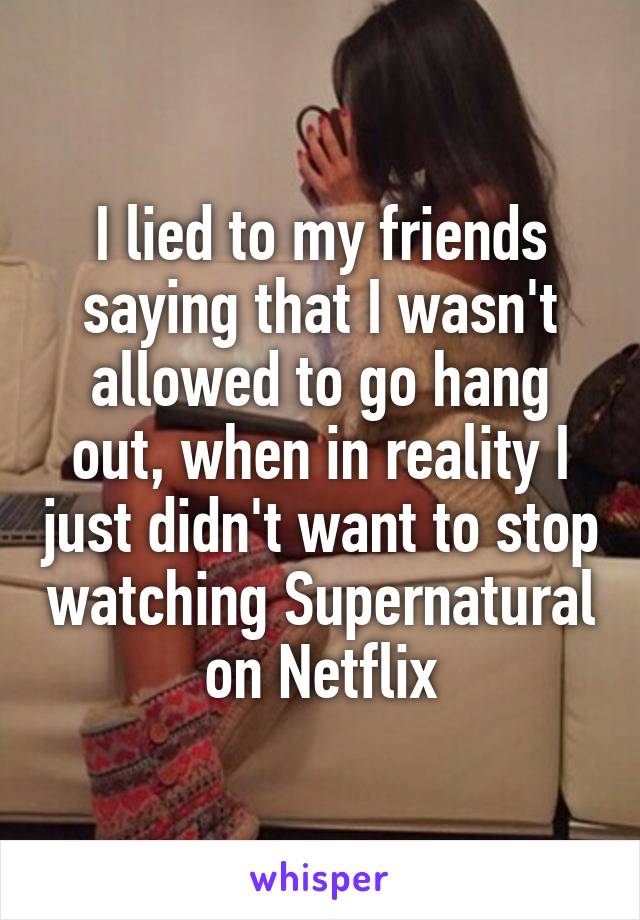 I lied to my friends saying that I wasn't allowed to go hang out, when in reality I just didn't want to stop watching Supernatural on Netflix