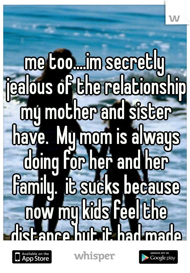 me too....im secretly jealous of the relationship my mother and sister have.  My mom is always doing for her and her family.  it sucks because now my kids feel the distance but it had made me strong.
