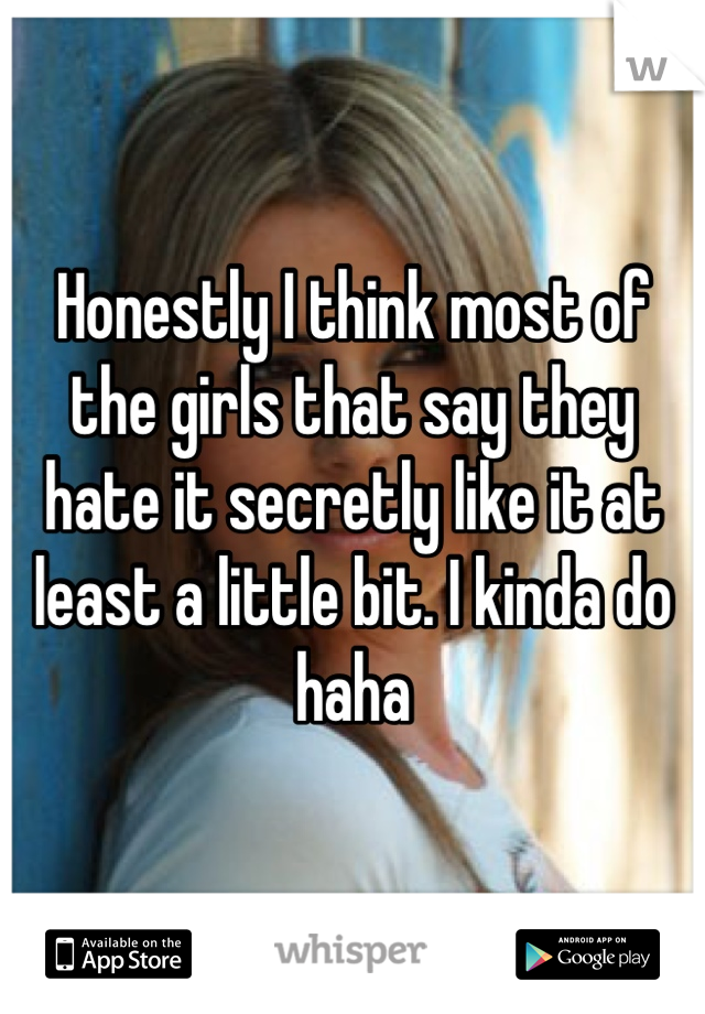 Honestly I think most of the girls that say they hate it secretly like it at least a little bit. I kinda do haha