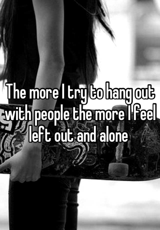 the-more-i-try-to-hang-out-with-people-the-more-i-feel-left-out-and-alone