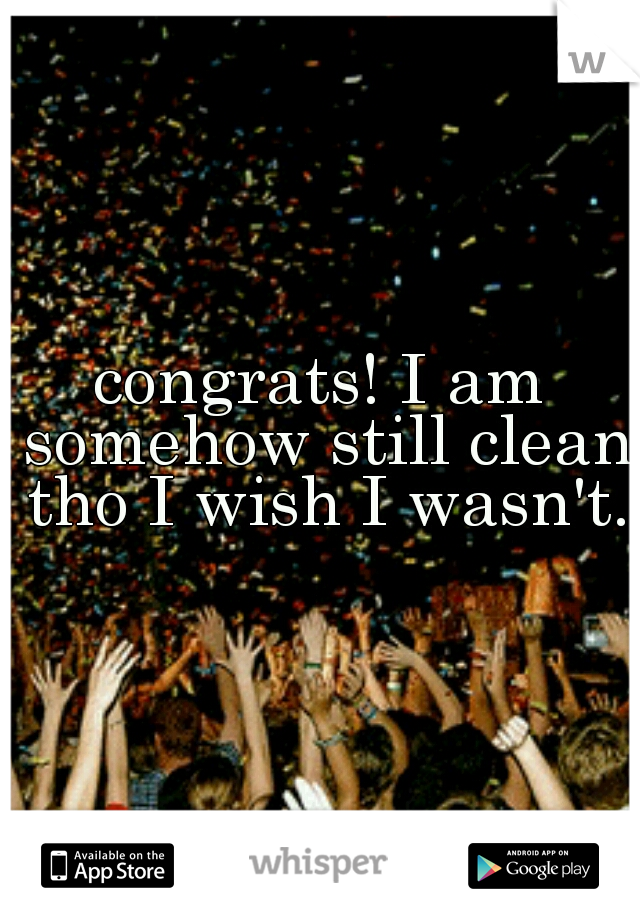 congrats! I am somehow still clean tho I wish I wasn't.