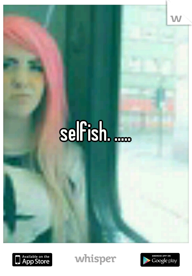 selfish. .....