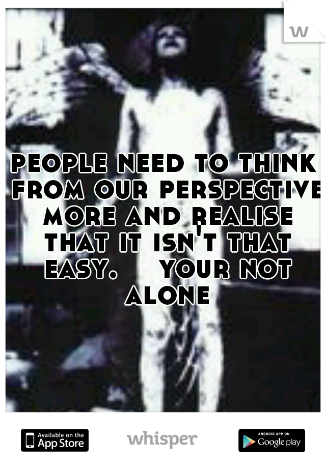 people need to think from our perspective more and realise that it isn't that easy. 

your not alone