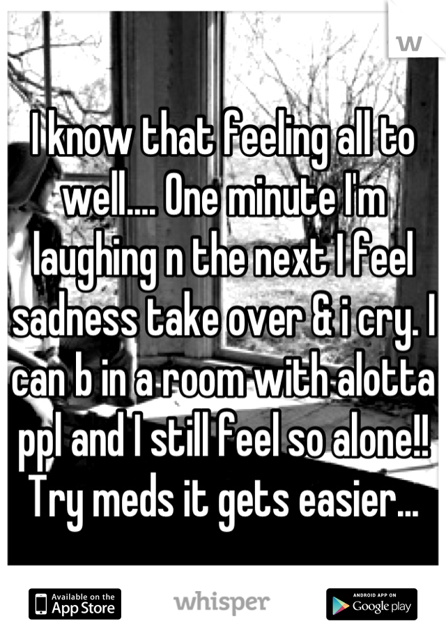 I know that feeling all to well.... One minute I'm laughing n the next I feel sadness take over & i cry. I can b in a room with alotta ppl and I still feel so alone!! Try meds it gets easier...
